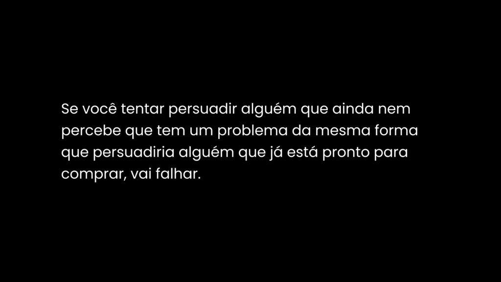 Se você tentar persuadir alguém que ainda nem percebe que tem um problema da mesma forma que persuadiria alguém que já está pronto para comprar, vai falhar.